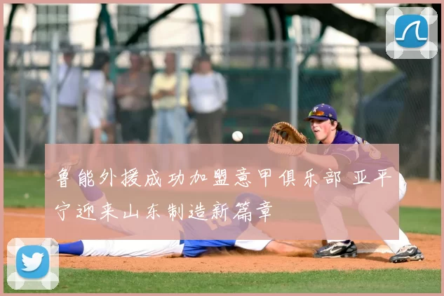 鲁能外援成功加盟意甲俱乐部 亚平宁迎来山东制造新篇章