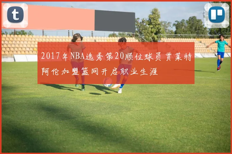 2017年NBA选秀第20顺位球员贾莱特阿伦加盟篮网开启职业生涯
