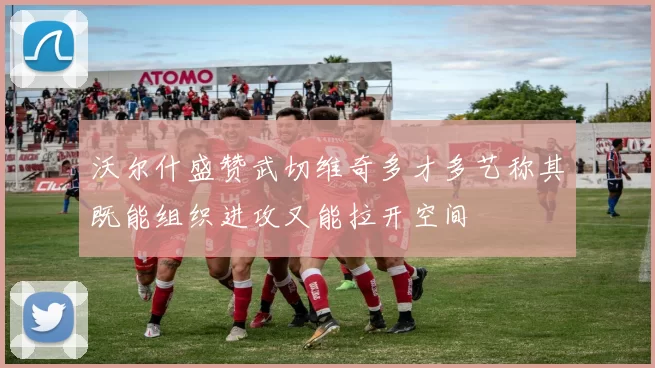 沃尔什盛赞武切维奇多才多艺称其既能组织进攻又能拉开空间