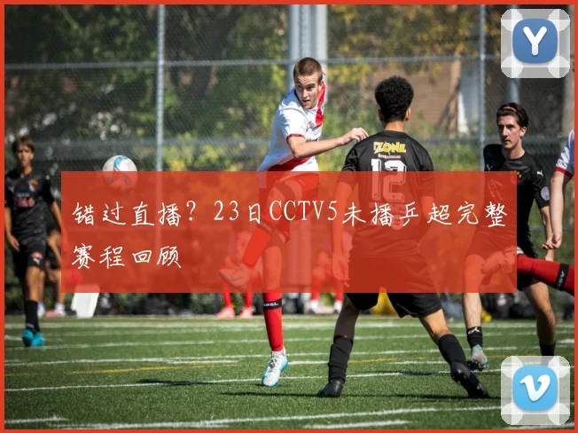 错过直播?23日CCTV5未播乒超完整赛程回顾