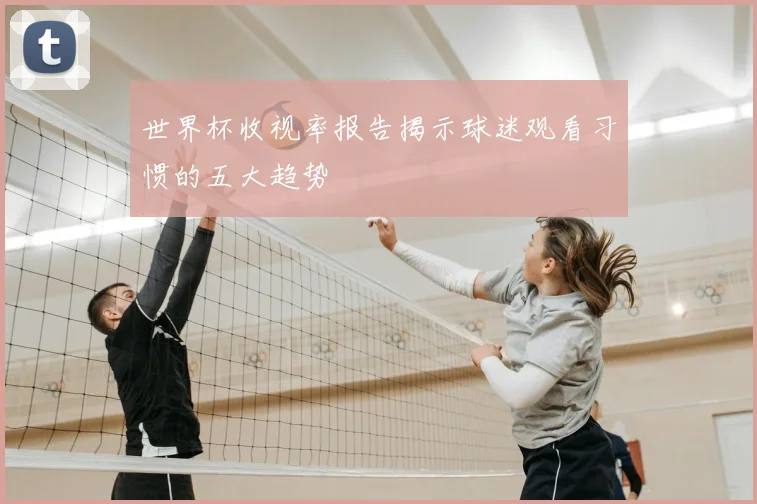 世界杯收视率报告揭示球迷观看习惯的五大趋势