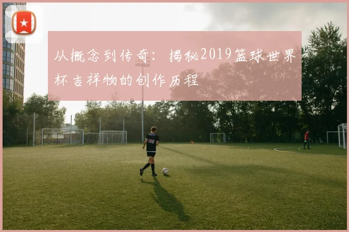 从概念到传奇：揭秘2019篮球世界杯吉祥物的创作历程