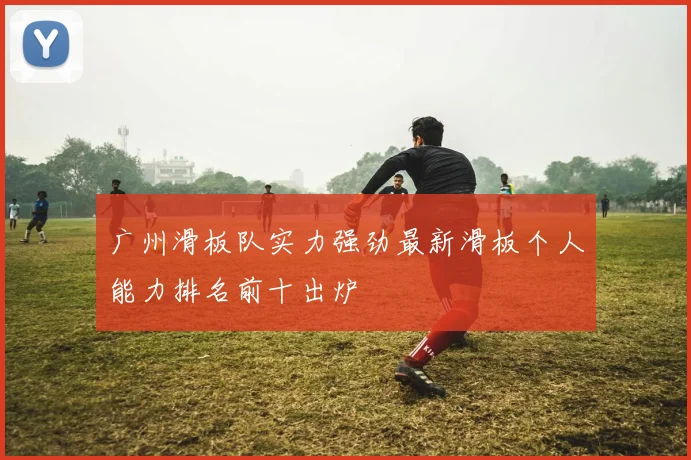 广州滑板队实力强劲最新滑板个人能力排名前十出炉