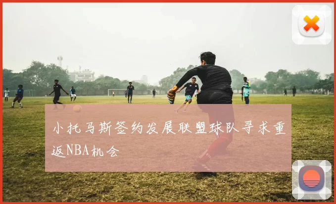 小托马斯签约发展联盟球队寻求重返NBA机会