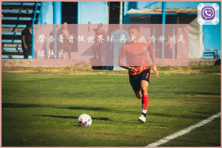 摩洛哥晋级世界杯 再次成为非洲足坛焦点