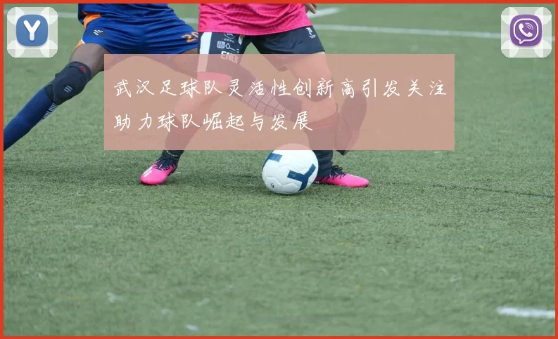 武汉足球队灵活性创新高引发关注助力球队崛起与发展