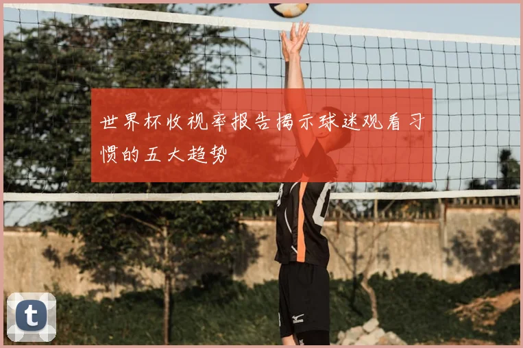 世界杯收视率报告揭示球迷观看习惯的五大趋势