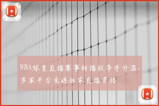 NBA球皇直播赛事转播权争夺升温,多家平台竞逐独家直播资格