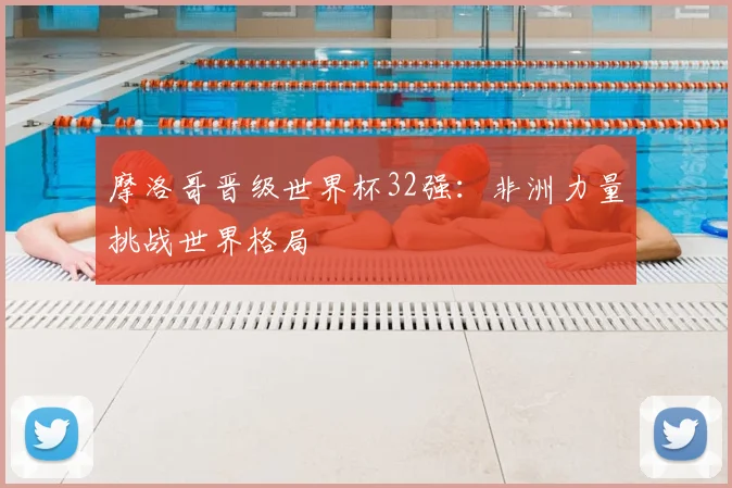 摩洛哥晋级世界杯32强：非洲力量挑战世界格局