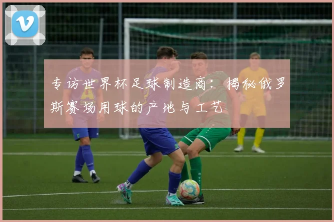 专访世界杯足球制造商:揭秘俄罗斯赛场用球的产地与工艺