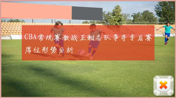 CBA常规赛激战正酣各队争夺季后赛席位形势分析