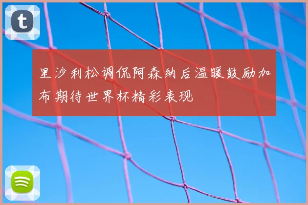 里沙利松调侃阿森纳后温暖鼓励加布期待世界杯精彩表现