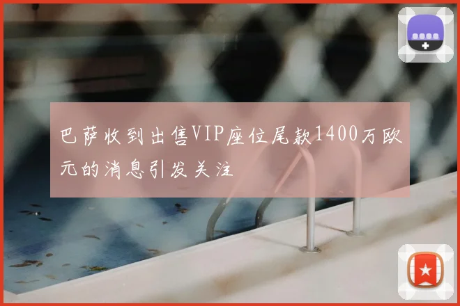巴萨收到出售VIP座位尾款1400万欧元的消息引发关注