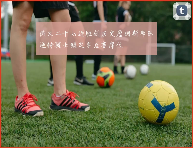 热火二十七连胜创历史詹姆斯率队逆转骑士锁定季后赛席位