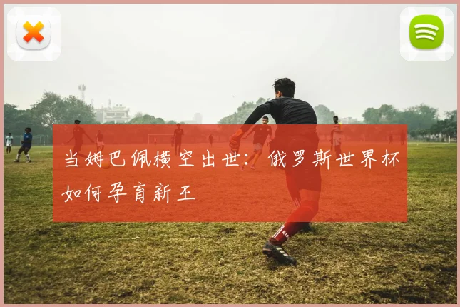 当姆巴佩横空出世：俄罗斯世界杯如何孕育新王