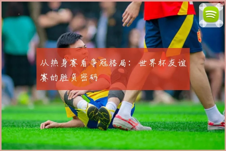 从热身赛看争冠格局:世界杯友谊赛的胜负密码