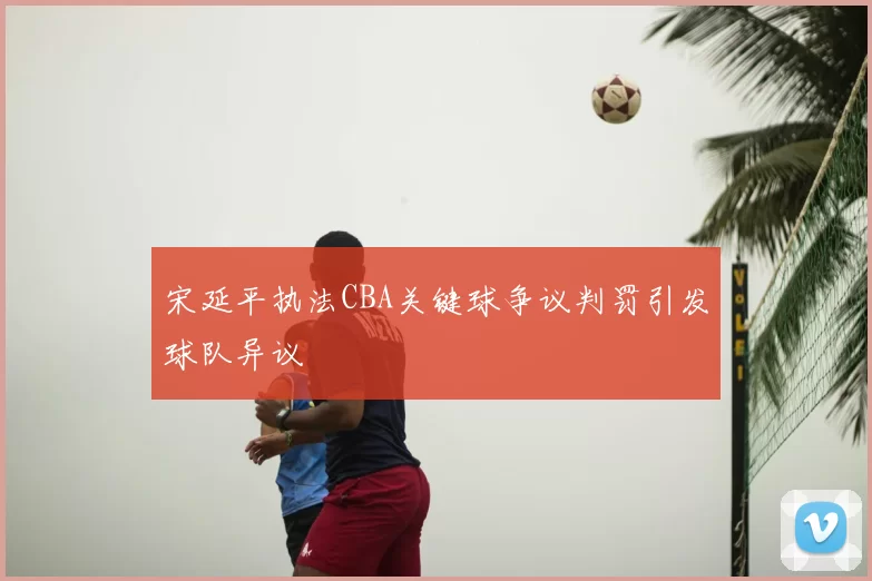 宋延平执法CBA关键球争议判罚引发球队异议