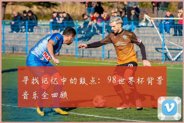 寻找记忆中的鼓点:98世界杯背景音乐全回顾