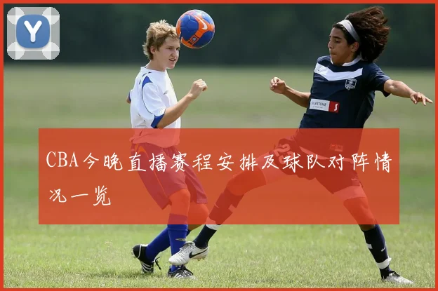 CBA今晚直播赛程安排及球队对阵情况一览