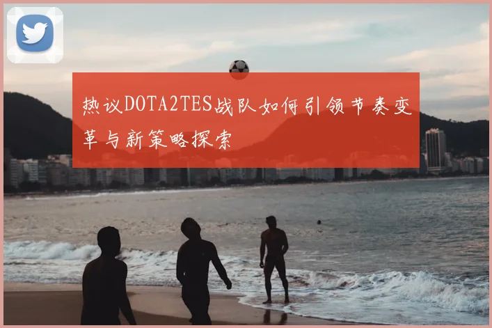 热议DOTA2TES战队如何引领节奏变革与新策略探索