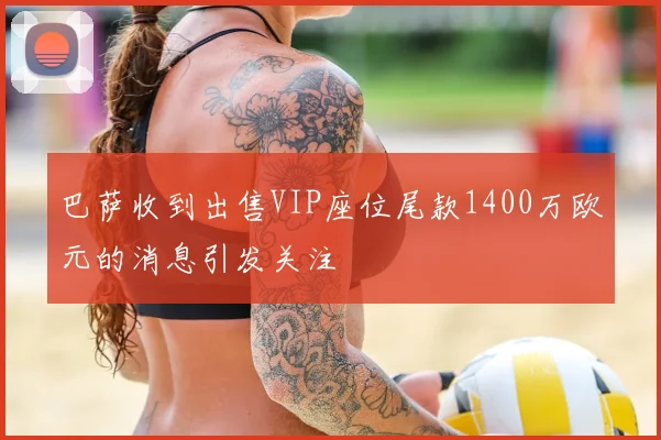 巴萨收到出售VIP座位尾款1400万欧元的消息引发关注