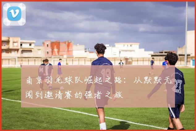 南京羽毛球队崛起之路：从默默无闻到邀请赛的强者之旅