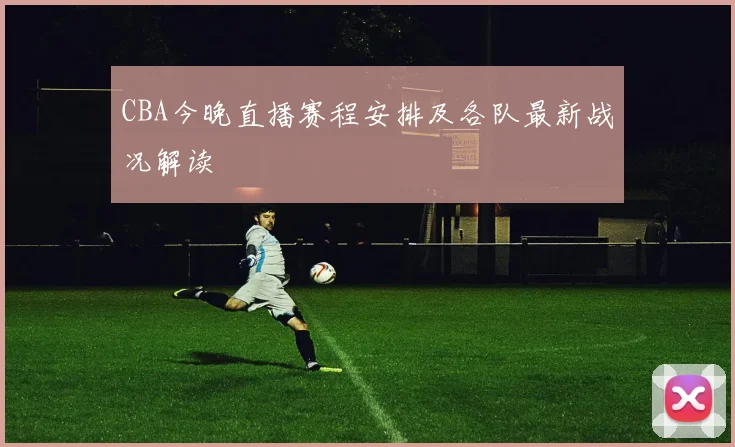 CBA今晚直播赛程安排及各队最新战况解读