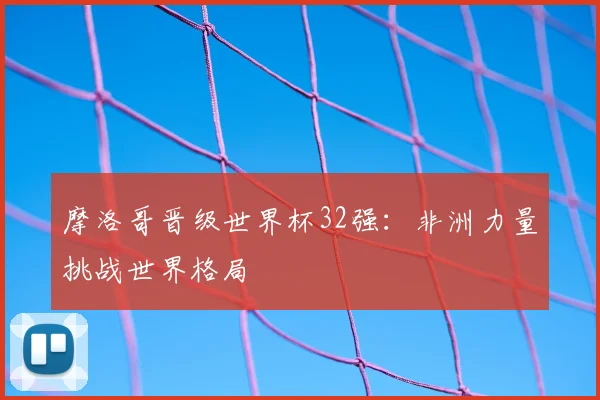 摩洛哥晋级世界杯32强:非洲力量挑战世界格局