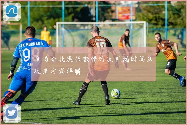 皇马全北现代激情对决直播时间及观看方式详解