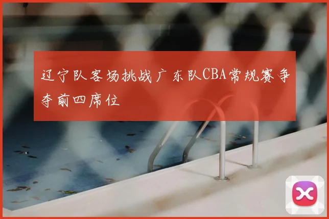 辽宁队客场挑战广东队CBA常规赛争夺前四席位