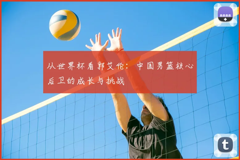 从世界杯看郭艾伦:中国男篮核心后卫的成长与挑战