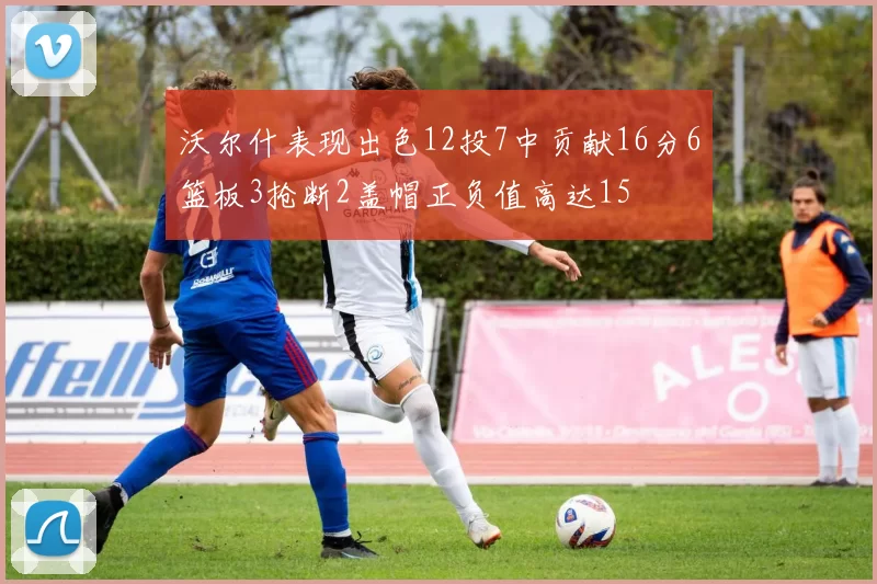 沃尔什表现出色12投7中贡献16分6篮板3抢断2盖帽正负值高达15