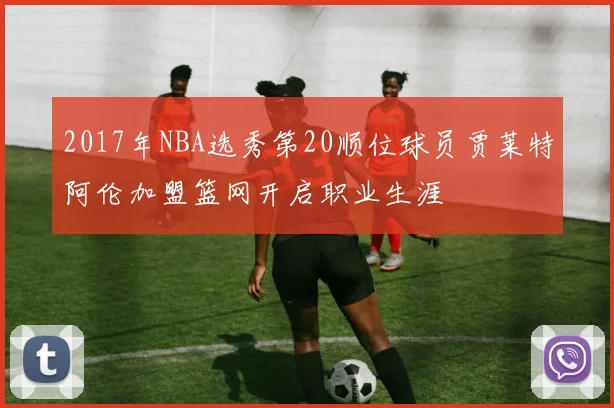2017年NBA选秀第20顺位球员贾莱特阿伦加盟篮网开启职业生涯