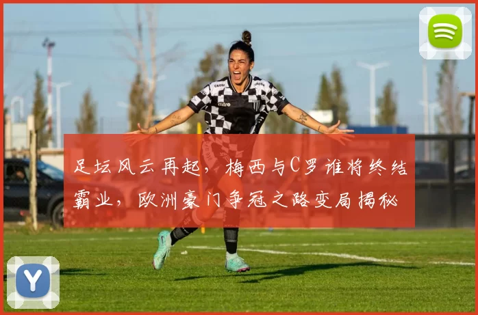 足坛风云再起，梅西与C罗谁将终结霸业，欧洲豪门争冠之路变局揭秘