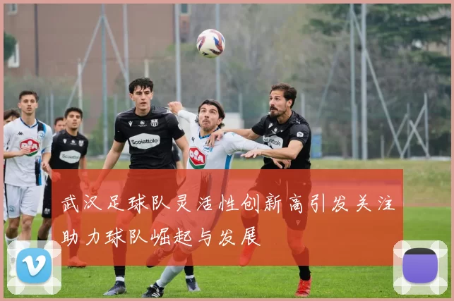 武汉足球队灵活性创新高引发关注助力球队崛起与发展