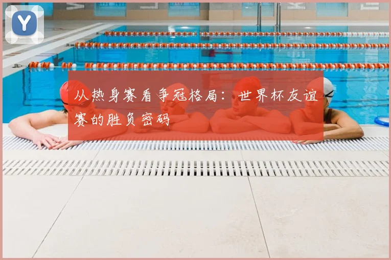 从热身赛看争冠格局:世界杯友谊赛的胜负密码