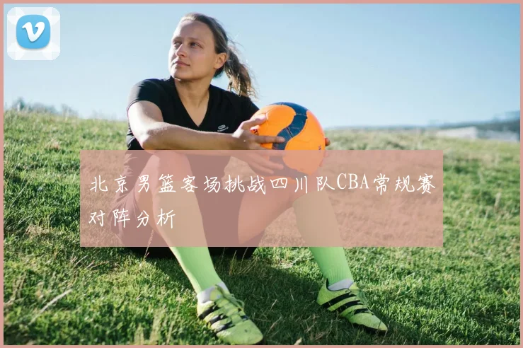 北京男篮客场挑战四川队CBA常规赛对阵分析