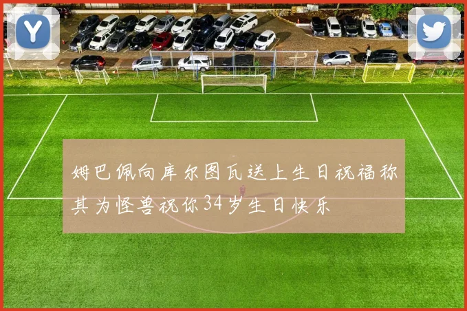 姆巴佩向库尔图瓦送上生日祝福称其为怪兽祝你34岁生日快乐