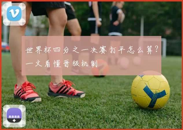 世界杯四分之一决赛打平怎么算?一文看懂晋级机制