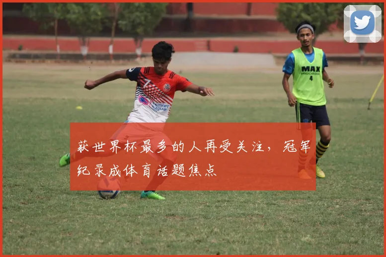 获世界杯最多的人再受关注,冠军纪录成体育话题焦点