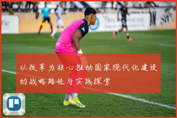 以改革为核心推动国家现代化建设的战略路径与实践探索