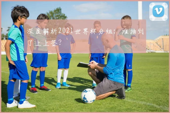 深度解析2021世界杯分组：谁抽到了上上签？