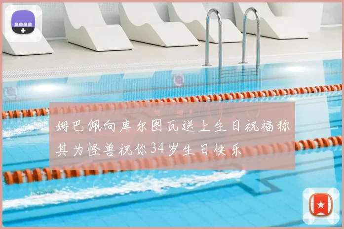 姆巴佩向库尔图瓦送上生日祝福称其为怪兽祝你34岁生日快乐