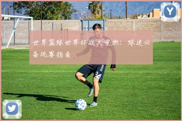 世界篮球世界杯战火重燃:球迷必备观赛指南