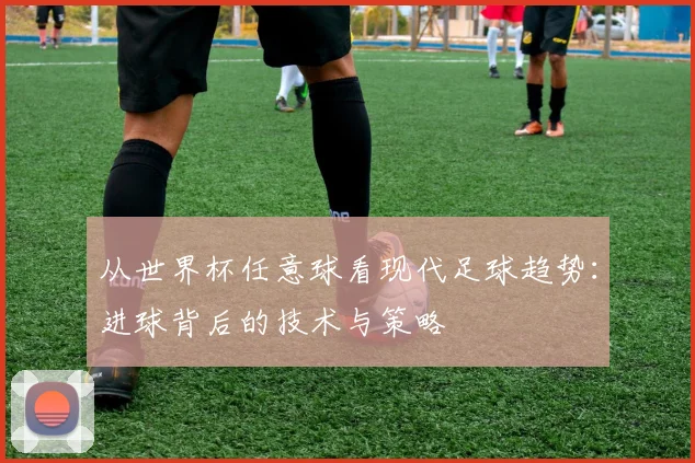从世界杯任意球看现代足球趋势:进球背后的技术与策略