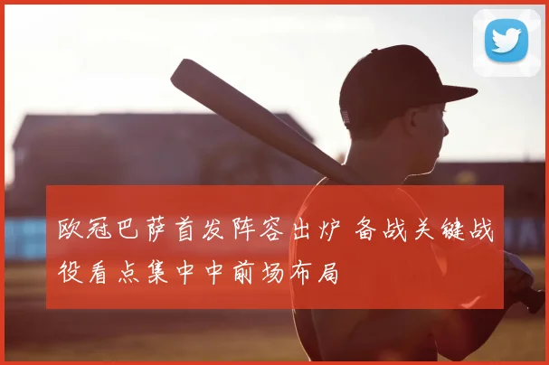 欧冠巴萨首发阵容出炉 备战关键战役看点集中中前场布局