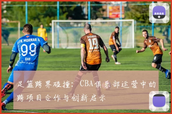足篮跨界碰撞：CBA俱乐部运营中的跨项目合作与创新启示