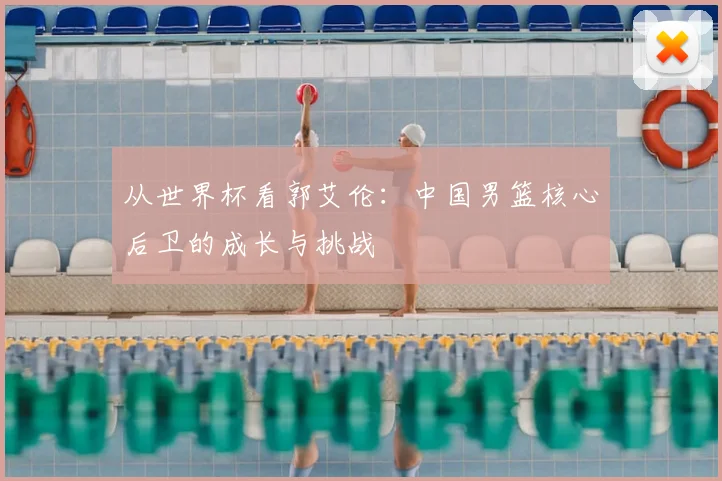 从世界杯看郭艾伦:中国男篮核心后卫的成长与挑战