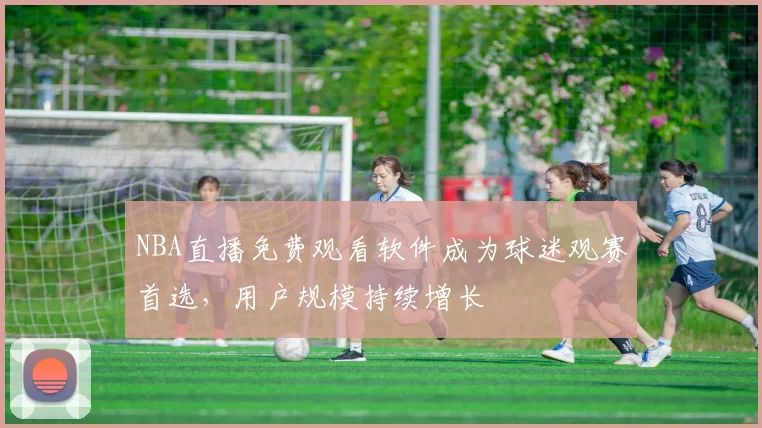NBA直播免费观看软件成为球迷观赛首选，用户规模持续增长
