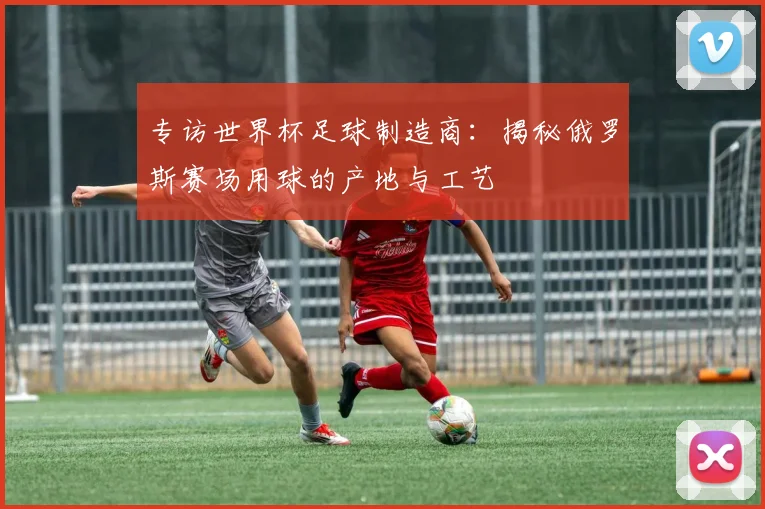 专访世界杯足球制造商:揭秘俄罗斯赛场用球的产地与工艺